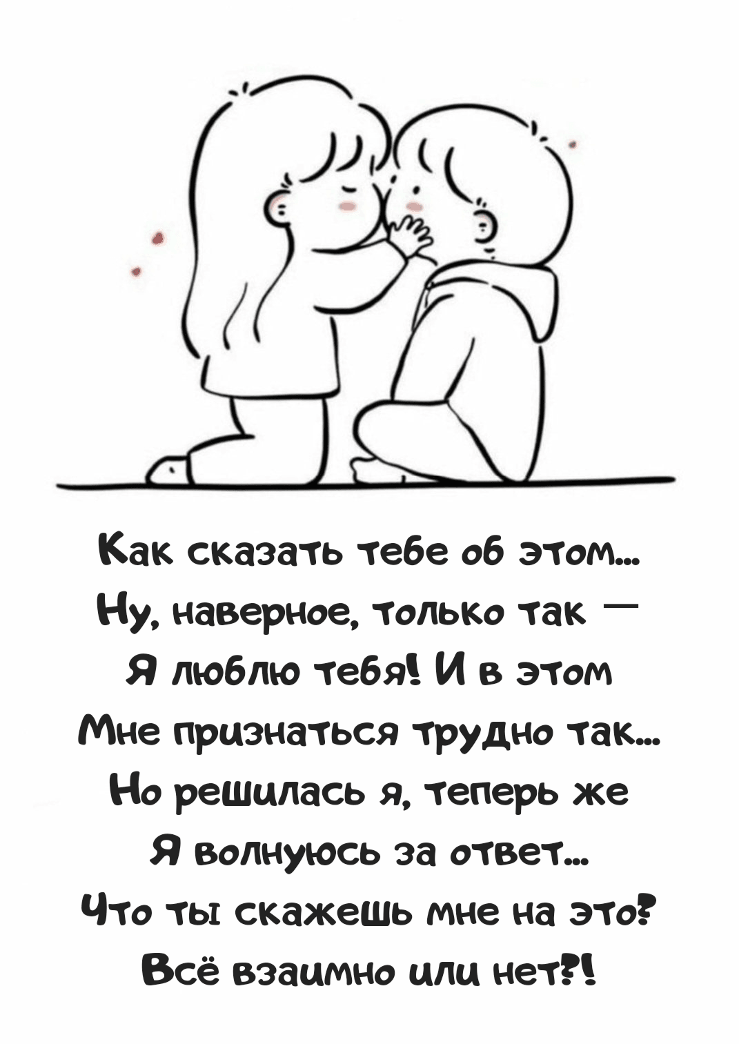 Как сказать тебе об этом... Ну, наверное, только так — Я люблю тебя! И в этом Мне признаться трудно так... Но решилась я, теперь же Я волнуюсь за ответ... Что ты скажешь мне на это? Всё взаимно или нет?!